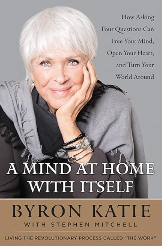 A Mind at Home with Itself: How Asking Four Questions Can Free Your Mind, Open Your Heart, and Turn Your World Around BY BYRON KATIE